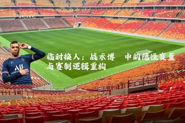 临时换人：战术博弈中的隐性变量与赛制逻辑重构